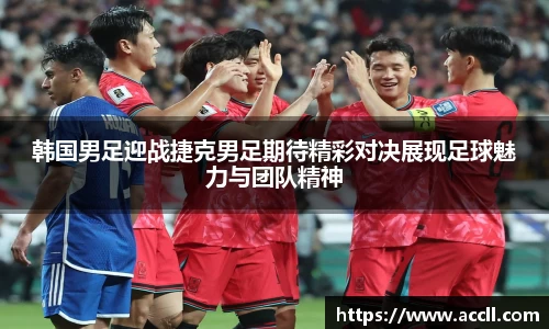 韩国男足迎战捷克男足期待精彩对决展现足球魅力与团队精神